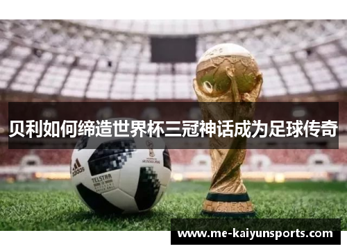贝利如何缔造世界杯三冠神话成为足球传奇